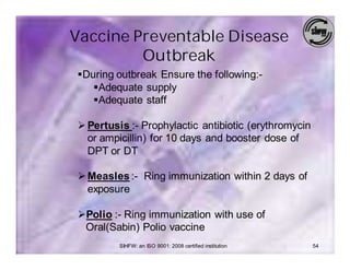 Vaccine Preventable Disease
         Outbreak
§During outbreak Ensure the following:-
   §Adequate supply
   §Adequate staff

Ø Pertusis :- Prophylactic antibiotic (erythromycin
  or ampicillin) for 10 days and booster dose of
  DPT or DT

Ø Measles :- Ring immunization within 2 days of
  exposure

ØPolio :- Ring immunization with use of
 Oral(Sabin) Polio vaccine
         SIHFW: an ISO 9001: 2008 certified institution   54
 