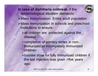 In case of diphtheria outbreak, if the
  epidemiological situation demands;
Ø Mass immunization- Entire adult population
Ø Mass immunization in schools and preschool
  institutions to ensure-
   Øall children are protected against the
     disease
   Øcompletion of primary series in non-
     immunized or incompletely immunized
     children
   Øbooster dose for fully immunized children if
     the last injection was given >five years
     ago.
          SIHFW: an ISO 9001: 2008 certified institution   55
 