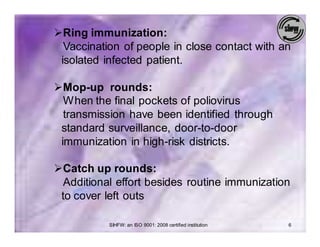 ØRing immunization:
  Vaccination of people in close contact with an
 isolated infected patient.

ØMop-up rounds:
  When the final pockets of poliovirus
  transmission have been identified through
 standard surveillance, door-to-door
 immunization in high-risk districts.

ØCatch up rounds:
  Additional effort besides routine immunization
 to cover left outs

           SIHFW: an ISO 9001: 2008 certified institution   6
 