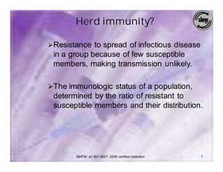 Herd immunity?

ØResistance to spread of infectious disease
 in a group because of few susceptible
 members, making transmission unlikely.

ØThe immunologic status of a population,
 determined by the ratio of resistant to
 susceptible members and their distribution.




       SIHFW: an ISO 9001: 2008 certified institution   7
 