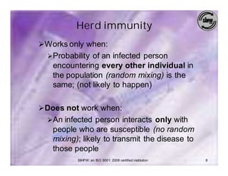 Herd immunity
Ø Works only when:
  ØProbability of an infected person
   encountering every other individual in
   the population (random mixing) is the
   same; (not likely to happen)

Ø Does not work when:
  ØAn infected person interacts only with
   people who are susceptible (no random
   mixing); likely to transmit the disease to
   those people
          SIHFW: an ISO 9001: 2008 certified institution   8
 