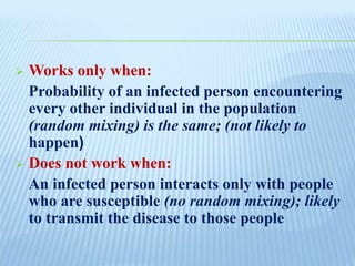  Works only when:
Probability of an infected person encountering
every other individual in the population
(random mixing) is the same; (not likely to
happen)
 Does not work when:
An infected person interacts only with people
who are susceptible (no random mixing); likely
to transmit the disease to those people
 