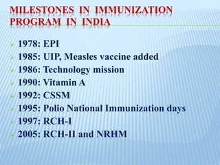 MILESTONES IN IMMUNIZATION
PROGRAM IN INDIA
 1978: EPI
 1985: UIP, Measles vaccine added
 1986: Technology mission
 1990: Vitamin A
 1992: CSSM
 1995: Polio National Immunization days
 1997: RCH-I
 2005: RCH-II and NRHM
 