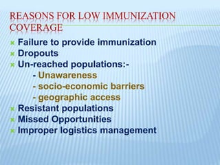 REASONS FOR LOW IMMUNIZATION
COVERAGE
 Failure to provide immunization
 Dropouts
 Un-reached populations:-
- Unawareness
- socio-economic barriers
- geographic access
 Resistant populations
 Missed Opportunities
 Improper logistics management
 