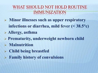 WHAT SHOULD NOT HOLD ROUTINE
IMMUNIZATION
 Minor illnesses such as upper respiratory
infections or diarrhea, mild fever (< 38.5°c)
 Allergy, asthma
 Prematurity, underweight newborn child
 Malnutrition
 Child being breastfed
 Family history of convulsions
 