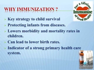 WHY IMMUNIZATION ?
 Key strategy to child survival
 Protecting infants from diseases.
 Lowers morbidity and mortality rates in
children.
 Can lead to lower birth rates.
 Indicator of a strong primary health care
system.
 