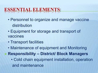 ESSENTIAL ELEMENTS:
• Personnel to organize and manage vaccine
distribution
• Equipment for storage and transport of
vaccines
• Transport facilities
• Maintenance of equipment and Monitoring
 Responsibility – District/ Block Managers
• Cold chain equipment installation, operation
and maintenance
 