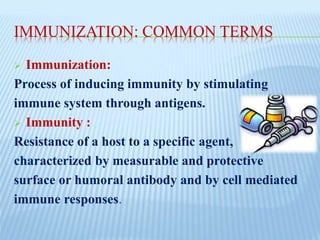 IMMUNIZATION: COMMON TERMS
 Immunization:
Process of inducing immunity by stimulating
immune system through antigens.
 Immunity :
Resistance of a host to a specific agent,
characterized by measurable and protective
surface or humoral antibody and by cell mediated
immune responses.
 