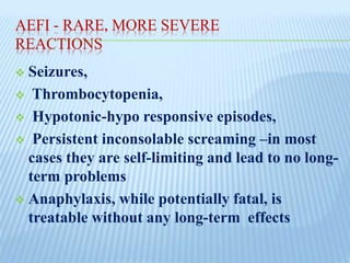 AEFI - RARE, MORE SEVERE
REACTIONS
 Seizures,
 Thrombocytopenia,
 Hypotonic-hypo responsive episodes,
 Persistent inconsolable screaming –in most
cases they are self-limiting and lead to no long-
term problems
 Anaphylaxis, while potentially fatal, is
treatable without any long-term effects
 