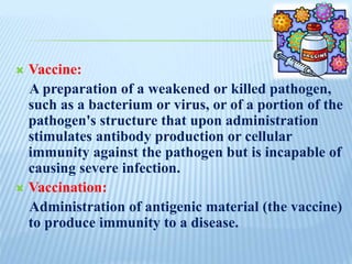  Vaccine:
A preparation of a weakened or killed pathogen,
such as a bacterium or virus, or of a portion of the
pathogen's structure that upon administration
stimulates antibody production or cellular
immunity against the pathogen but is incapable of
causing severe infection.
 Vaccination:
Administration of antigenic material (the vaccine)
to produce immunity to a disease.
 