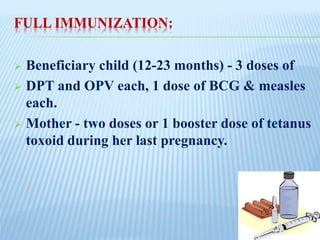FULL IMMUNIZATION:
 Beneficiary child (12-23 months) - 3 doses of
 DPT and OPV each, 1 dose of BCG & measles
each.
 Mother - two doses or 1 booster dose of tetanus
toxoid during her last pregnancy.
 