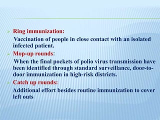  Ring immunization:
Vaccination of people in close contact with an isolated
infected patient.
 Mop-up rounds:
When the final pockets of polio virus transmission have
been identified through standard surveillance, door-to-
door immunization in high-risk districts.
 Catch up rounds:
Additional effort besides routine immunization to cover
left outs
 
