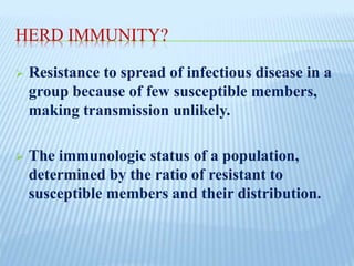 HERD IMMUNITY?
 Resistance to spread of infectious disease in a
group because of few susceptible members,
making transmission unlikely.
 The immunologic status of a population,
determined by the ratio of resistant to
susceptible members and their distribution.
 