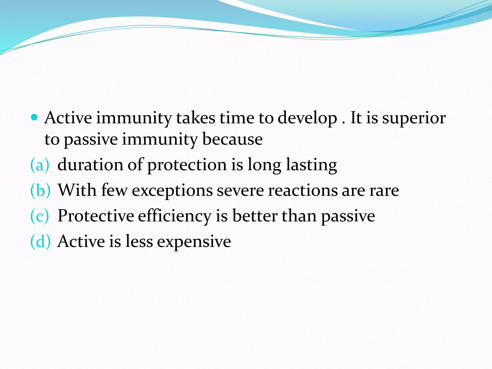  Active immunity takes time to develop . It is superior
to passive immunity because
(a) duration of protection is long lasting
(b) With few exceptions severe reactions are rare
(c) Protective efficiency is better than passive
(d) Active is less expensive
 
