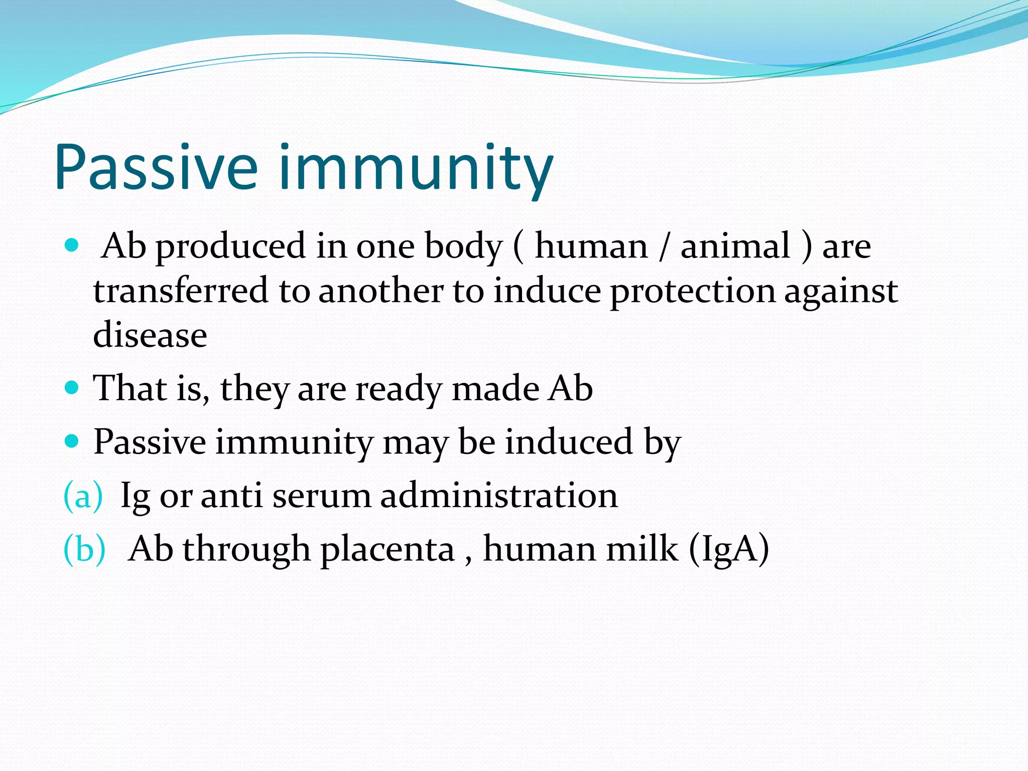 Passive immunity
 Ab produced in one body ( human / animal ) are
transferred to another to induce protection against
disease
 That is, they are ready made Ab
 Passive immunity may be induced by
(a) Ig or anti serum administration
(b) Ab through placenta , human milk (IgA)
 