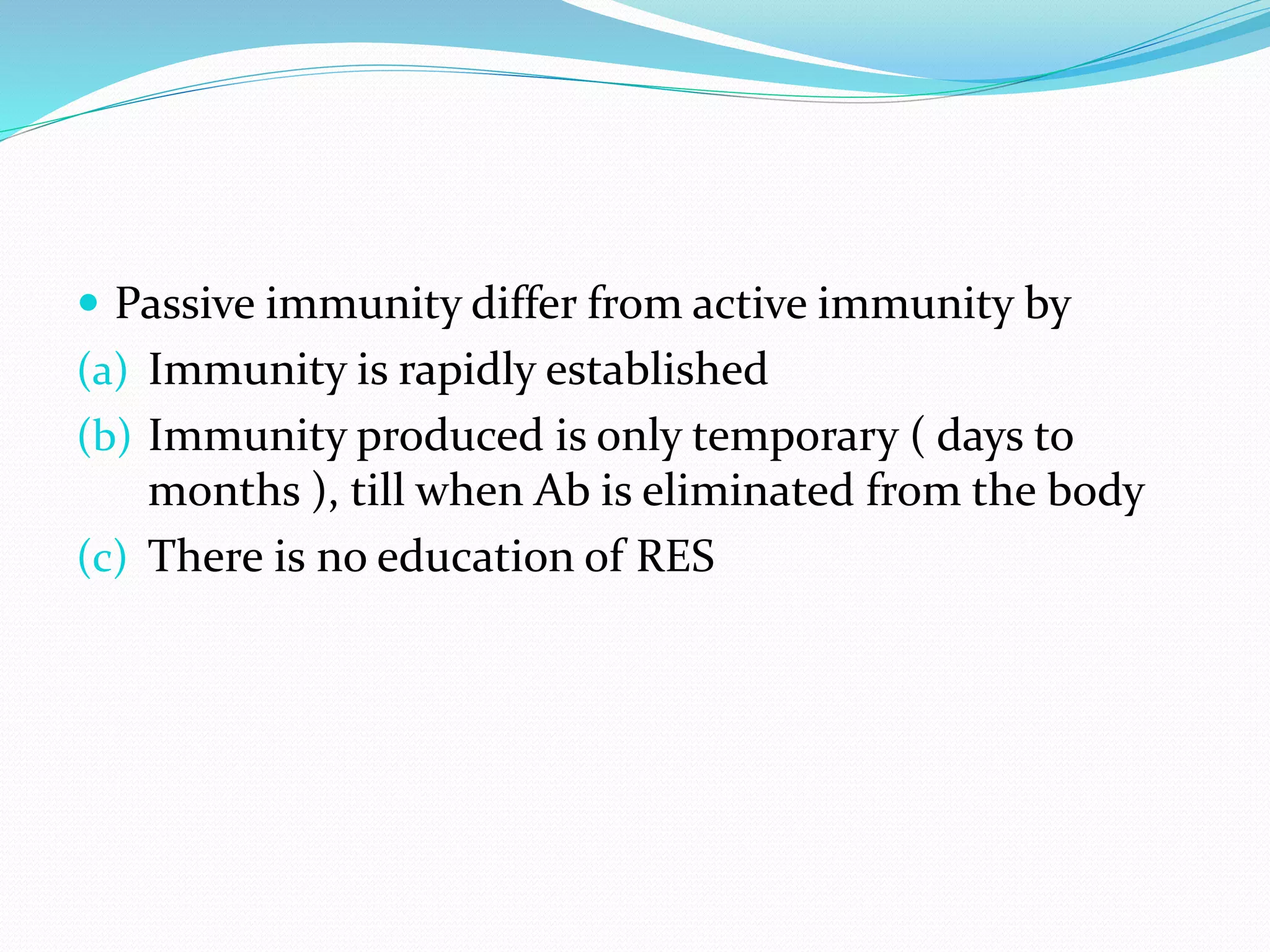  Passive immunity differ from active immunity by
(a) Immunity is rapidly established
(b) Immunity produced is only temporary ( days to
months ), till when Ab is eliminated from the body
(c) There is no education of RES
 