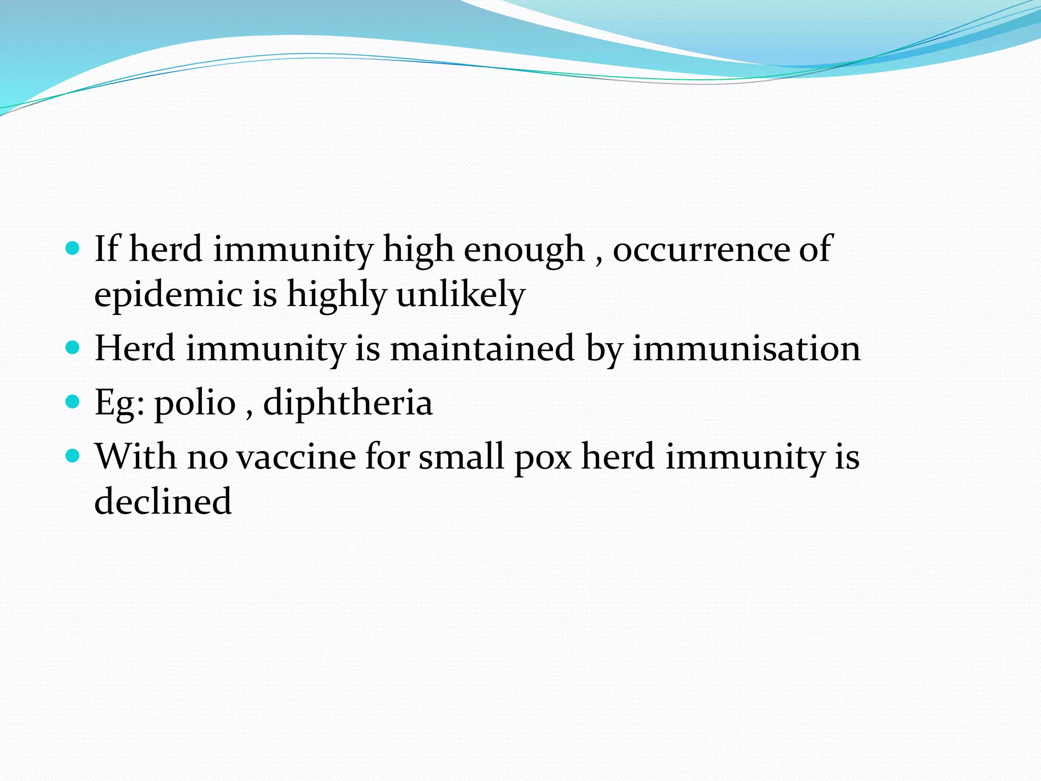  If herd immunity high enough , occurrence of
epidemic is highly unlikely
 Herd immunity is maintained by immunisation
 Eg: polio , diphtheria
 With no vaccine for small pox herd immunity is
declined
 
