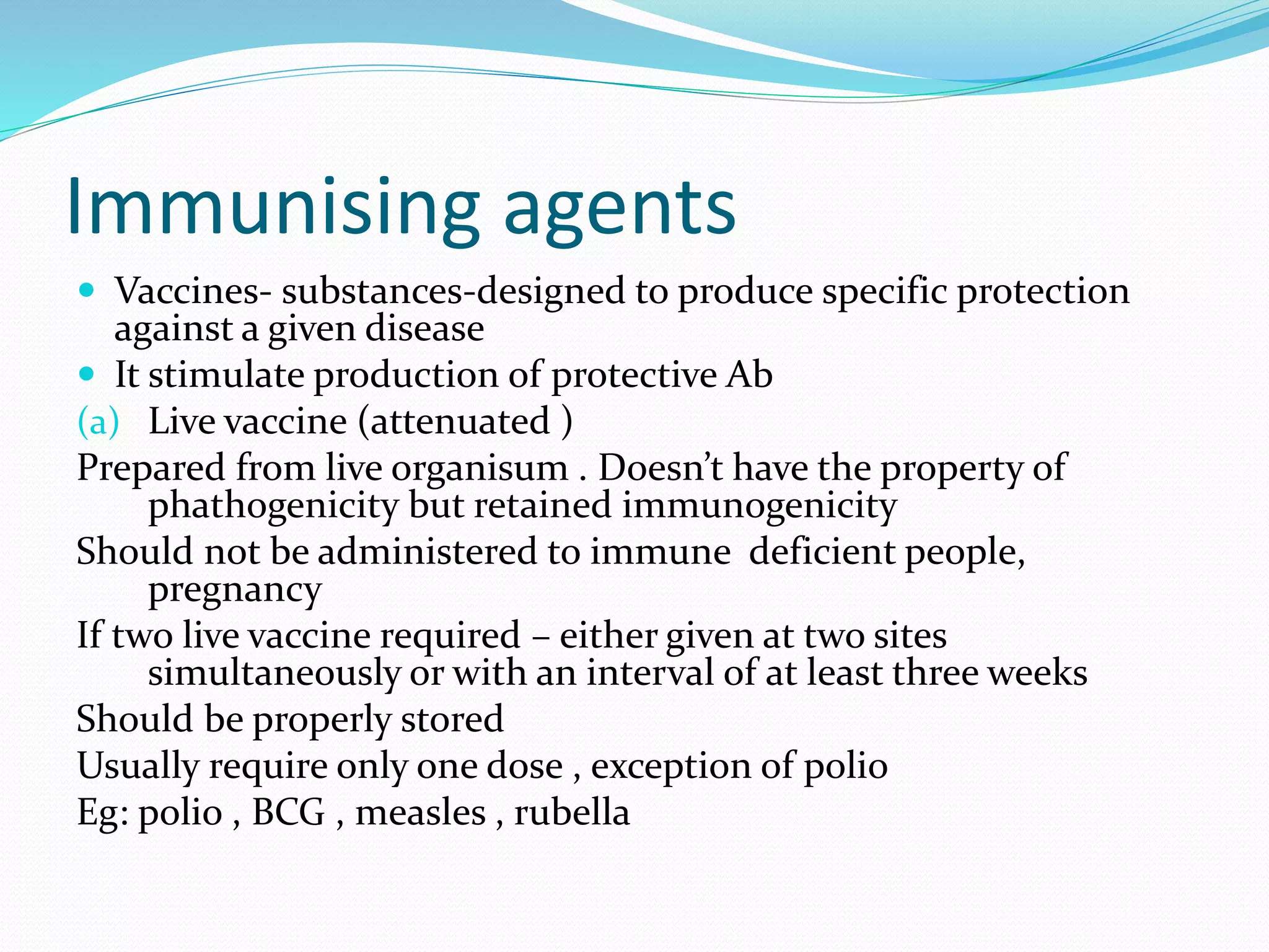 Immunising agents
 Vaccines- substances-designed to produce specific protection
against a given disease
 It stimulate production of protective Ab
(a) Live vaccine (attenuated )
Prepared from live organisum . Doesn’t have the property of
phathogenicity but retained immunogenicity
Should not be administered to immune deficient people,
pregnancy
If two live vaccine required – either given at two sites
simultaneously or with an interval of at least three weeks
Should be properly stored
Usually require only one dose , exception of polio
Eg: polio , BCG , measles , rubella
 