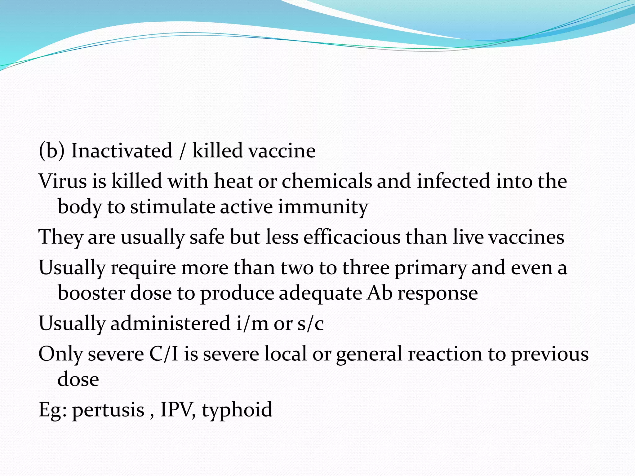 (b) Inactivated / killed vaccine
Virus is killed with heat or chemicals and infected into the
body to stimulate active immunity
They are usually safe but less efficacious than live vaccines
Usually require more than two to three primary and even a
booster dose to produce adequate Ab response
Usually administered i/m or s/c
Only severe C/I is severe local or general reaction to previous
dose
Eg: pertusis , IPV, typhoid
 