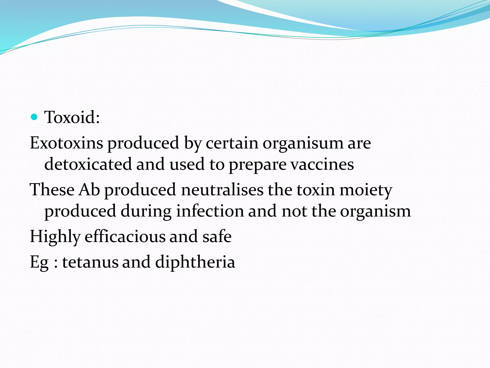 Toxoid:
Exotoxins produced by certain organisum are
detoxicated and used to prepare vaccines
These Ab produced neutralises the toxin moiety
produced during infection and not the organism
Highly efficacious and safe
Eg : tetanus and diphtheria
 