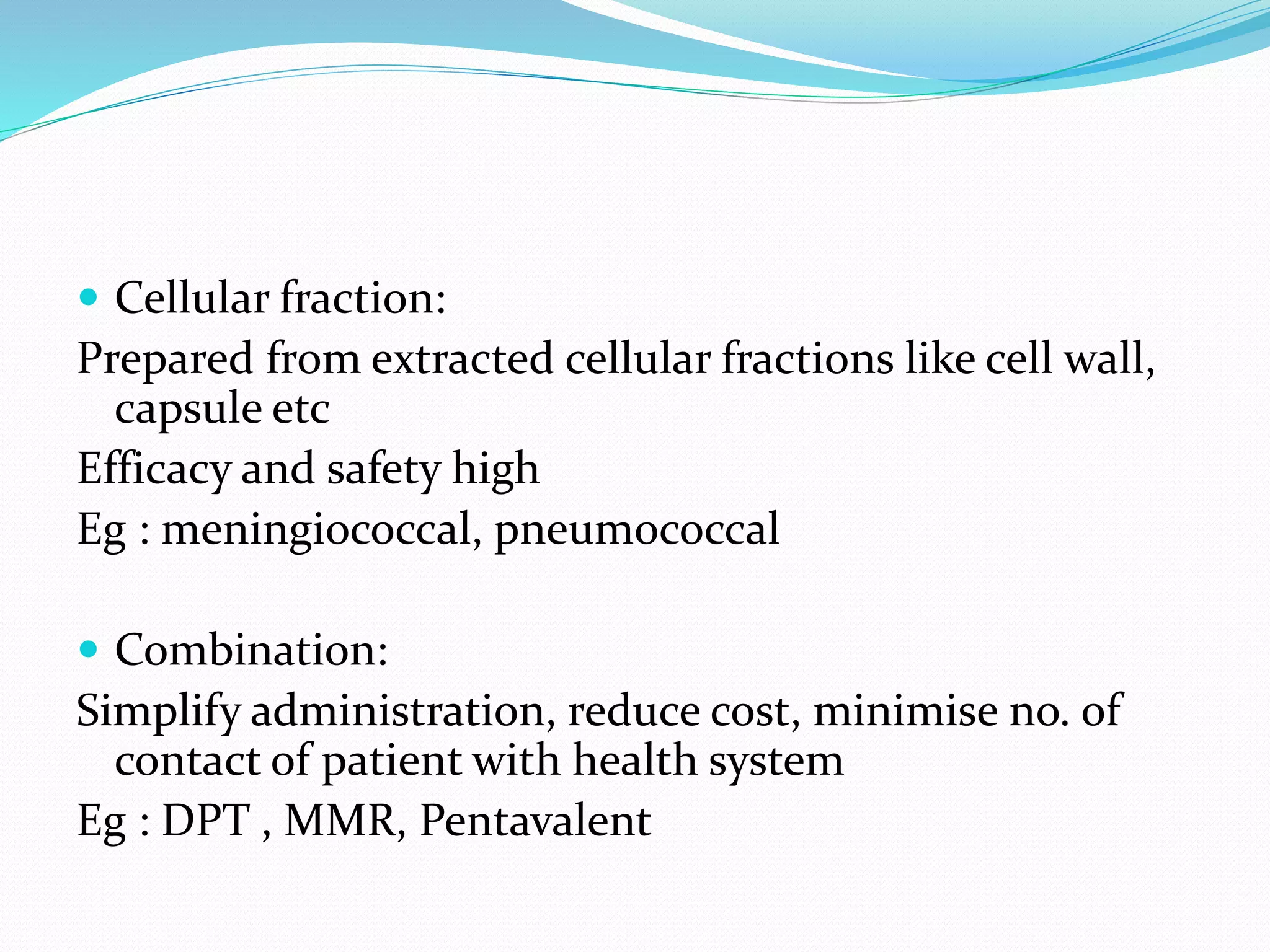  Cellular fraction:
Prepared from extracted cellular fractions like cell wall,
capsule etc
Efficacy and safety high
Eg : meningiococcal, pneumococcal
 Combination:
Simplify administration, reduce cost, minimise no. of
contact of patient with health system
Eg : DPT , MMR, Pentavalent
 