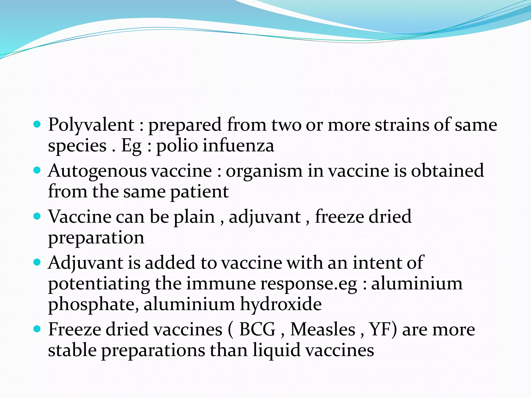  Polyvalent : prepared from two or more strains of same
species . Eg : polio infuenza
 Autogenous vaccine : organism in vaccine is obtained
from the same patient
 Vaccine can be plain , adjuvant , freeze dried
preparation
 Adjuvant is added to vaccine with an intent of
potentiating the immune response.eg : aluminium
phosphate, aluminium hydroxide
 Freeze dried vaccines ( BCG , Measles , YF) are more
stable preparations than liquid vaccines
 