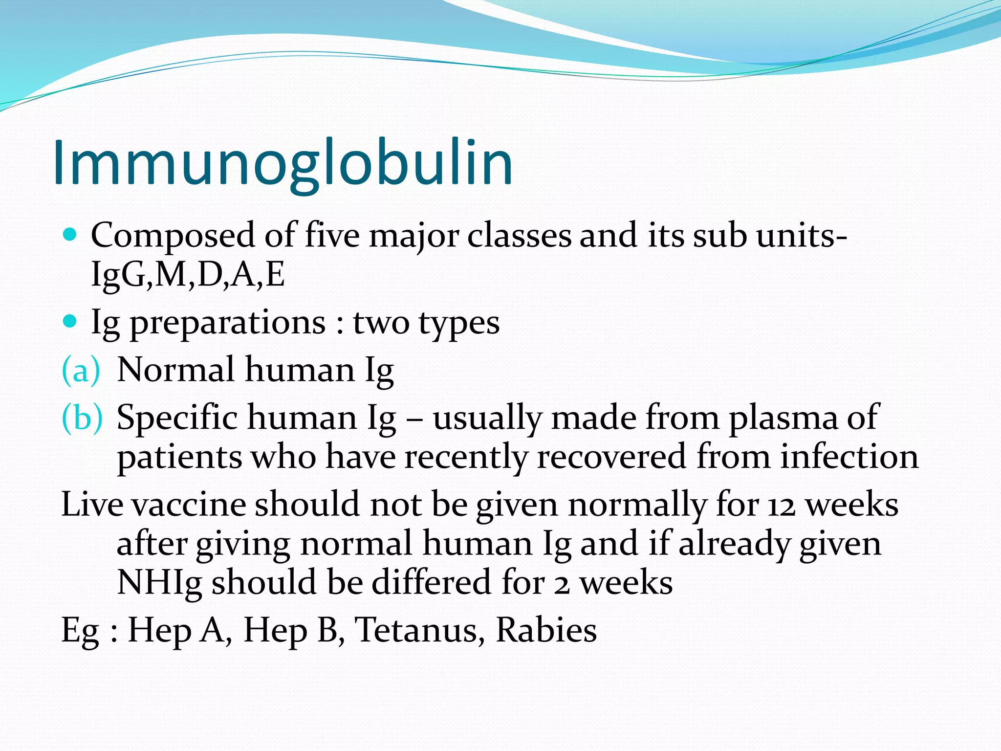 Immunoglobulin
 Composed of five major classes and its sub units-
IgG,M,D,A,E
 Ig preparations : two types
(a) Normal human Ig
(b) Specific human Ig – usually made from plasma of
patients who have recently recovered from infection
Live vaccine should not be given normally for 12 weeks
after giving normal human Ig and if already given
NHIg should be differed for 2 weeks
Eg : Hep A, Hep B, Tetanus, Rabies
 