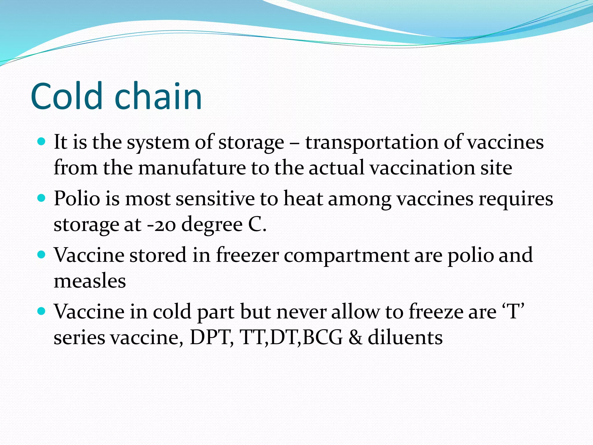 Cold chain
 It is the system of storage – transportation of vaccines
from the manufature to the actual vaccination site
 Polio is most sensitive to heat among vaccines requires
storage at -20 degree C.
 Vaccine stored in freezer compartment are polio and
measles
 Vaccine in cold part but never allow to freeze are ‘T’
series vaccine, DPT, TT,DT,BCG & diluents
 