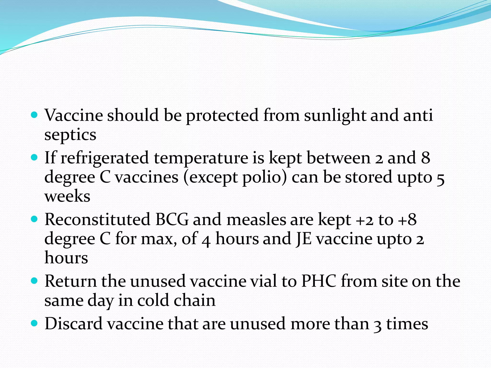  Vaccine should be protected from sunlight and anti
septics
 If refrigerated temperature is kept between 2 and 8
degree C vaccines (except polio) can be stored upto 5
weeks
 Reconstituted BCG and measles are kept +2 to +8
degree C for max, of 4 hours and JE vaccine upto 2
hours
 Return the unused vaccine vial to PHC from site on the
same day in cold chain
 Discard vaccine that are unused more than 3 times
 