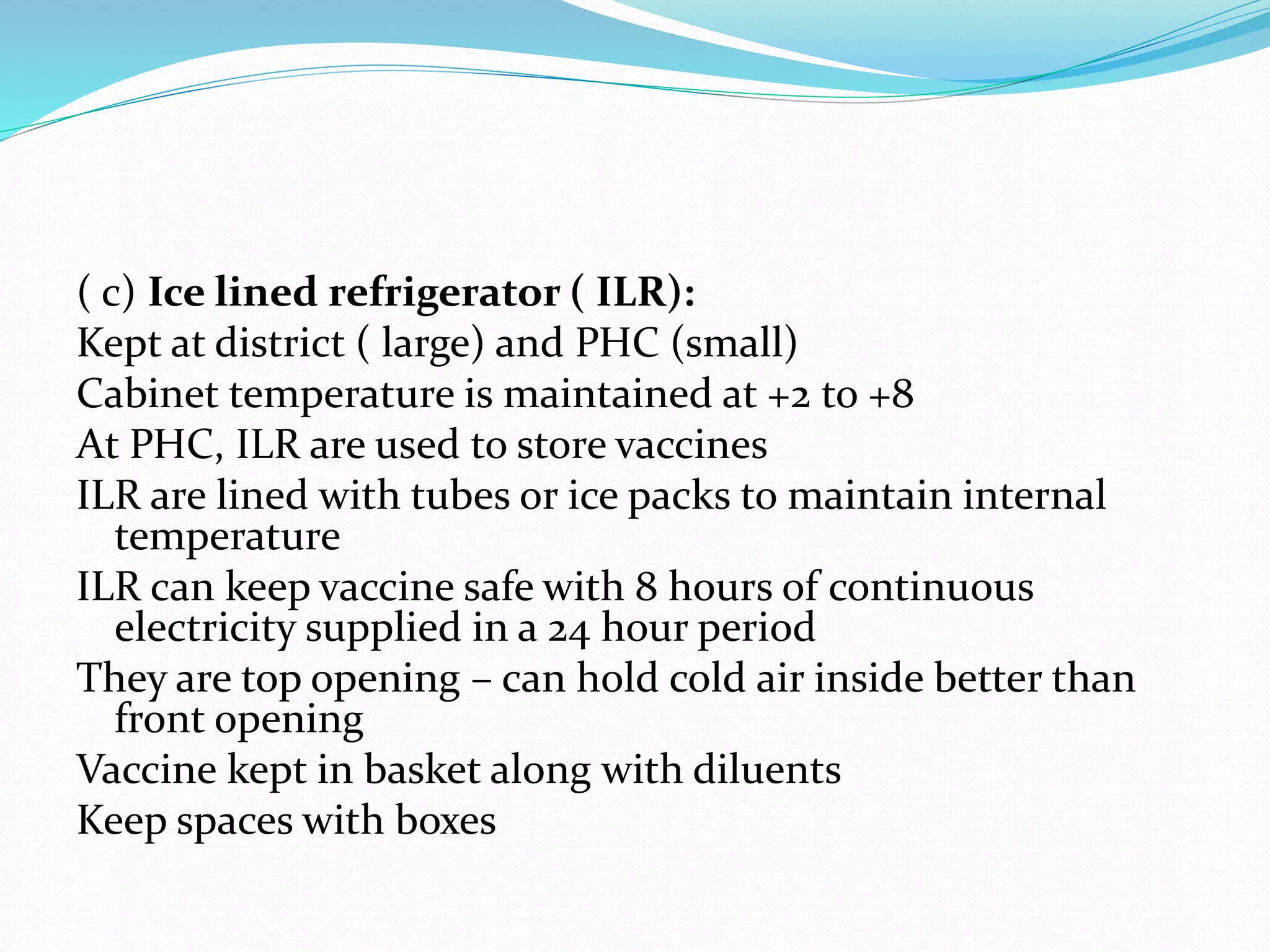 ( c) Ice lined refrigerator ( ILR):
Kept at district ( large) and PHC (small)
Cabinet temperature is maintained at +2 to +8
At PHC, ILR are used to store vaccines
ILR are lined with tubes or ice packs to maintain internal
temperature
ILR can keep vaccine safe with 8 hours of continuous
electricity supplied in a 24 hour period
They are top opening – can hold cold air inside better than
front opening
Vaccine kept in basket along with diluents
Keep spaces with boxes
 
