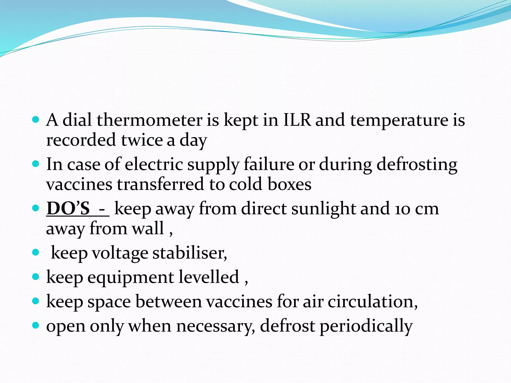  A dial thermometer is kept in ILR and temperature is
recorded twice a day
 In case of electric supply failure or during defrosting
vaccines transferred to cold boxes
 DO’S - keep away from direct sunlight and 10 cm
away from wall ,
 keep voltage stabiliser,
 keep equipment levelled ,
 keep space between vaccines for air circulation,
 open only when necessary, defrost periodically
 