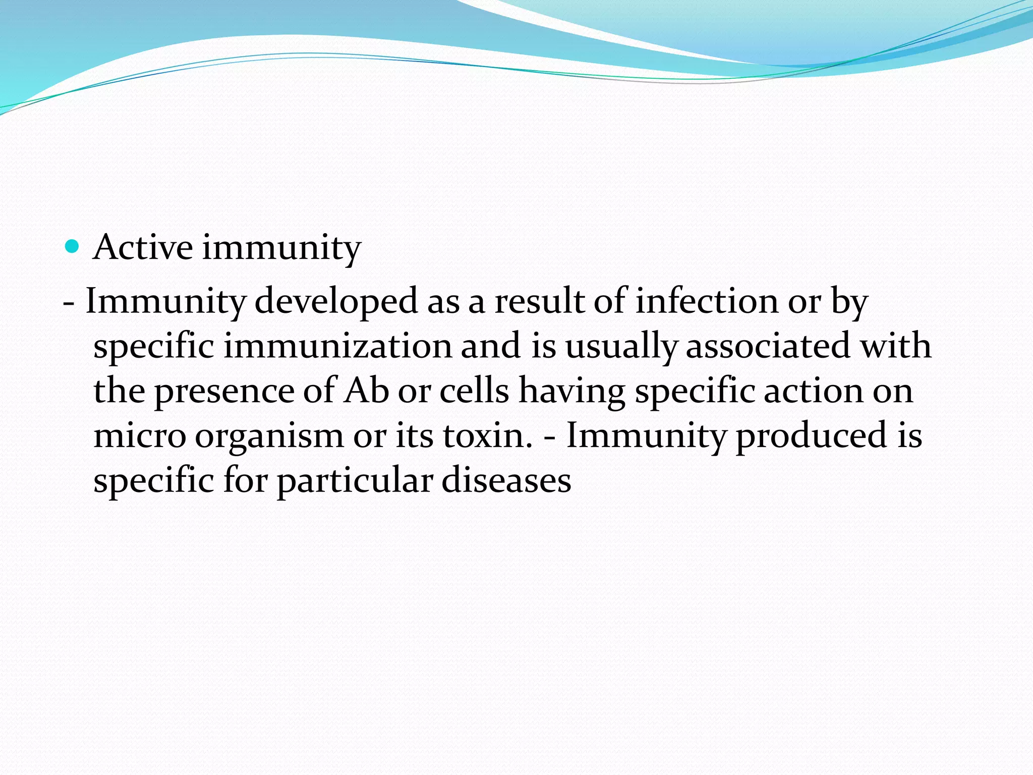  Active immunity
- Immunity developed as a result of infection or by
specific immunization and is usually associated with
the presence of Ab or cells having specific action on
micro organism or its toxin. - Immunity produced is
specific for particular diseases
 