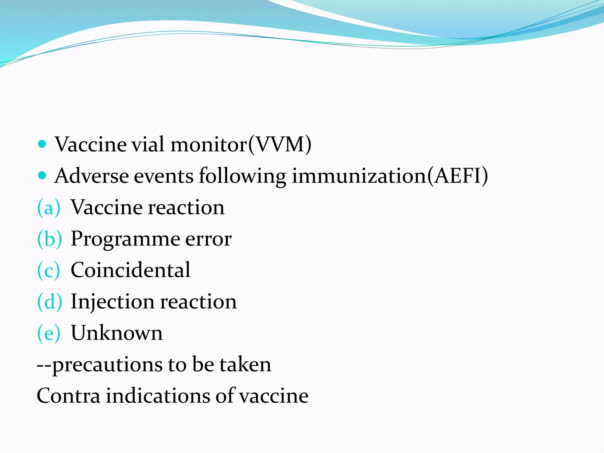  Vaccine vial monitor(VVM)
 Adverse events following immunization(AEFI)
(a) Vaccine reaction
(b) Programme error
(c) Coincidental
(d) Injection reaction
(e) Unknown
--precautions to be taken
Contra indications of vaccine
 