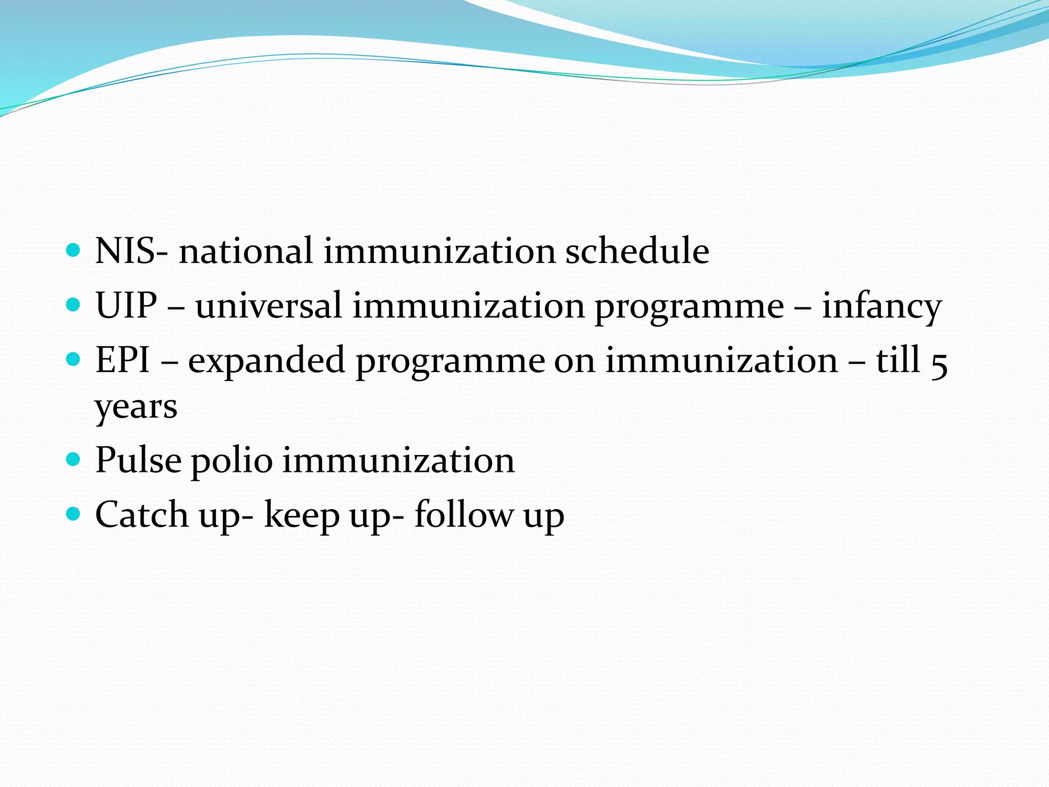  NIS- national immunization schedule
 UIP – universal immunization programme – infancy
 EPI – expanded programme on immunization – till 5
years
 Pulse polio immunization
 Catch up- keep up- follow up
 