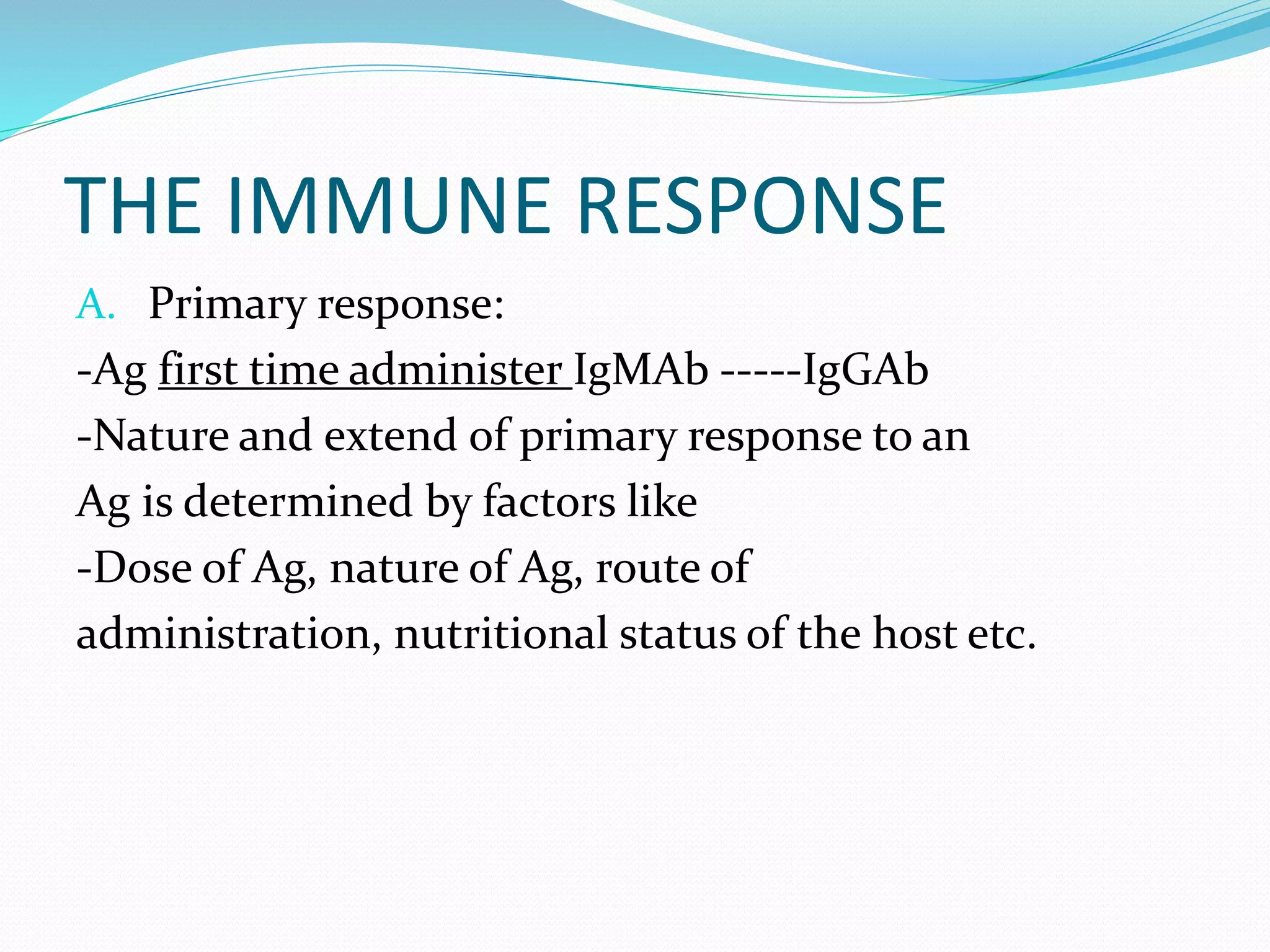 THE IMMUNE RESPONSE
A. Primary response:
-Ag first time administer IgMAb -----IgGAb
-Nature and extend of primary response to an
Ag is determined by factors like
-Dose of Ag, nature of Ag, route of
administration, nutritional status of the host etc.
 