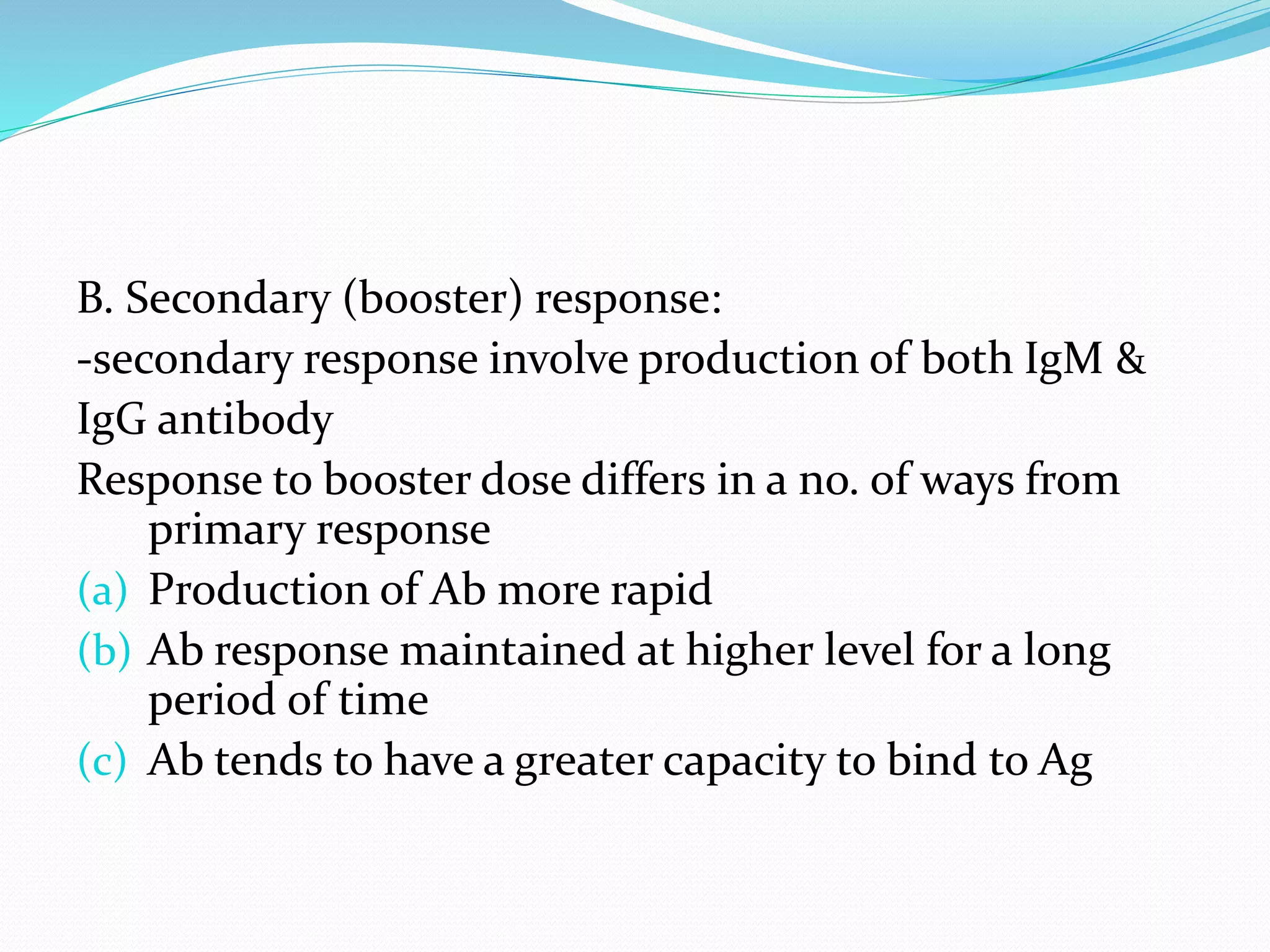 B. Secondary (booster) response:
-secondary response involve production of both IgM &
IgG antibody
Response to booster dose differs in a no. of ways from
primary response
(a) Production of Ab more rapid
(b) Ab response maintained at higher level for a long
period of time
(c) Ab tends to have a greater capacity to bind to Ag
 