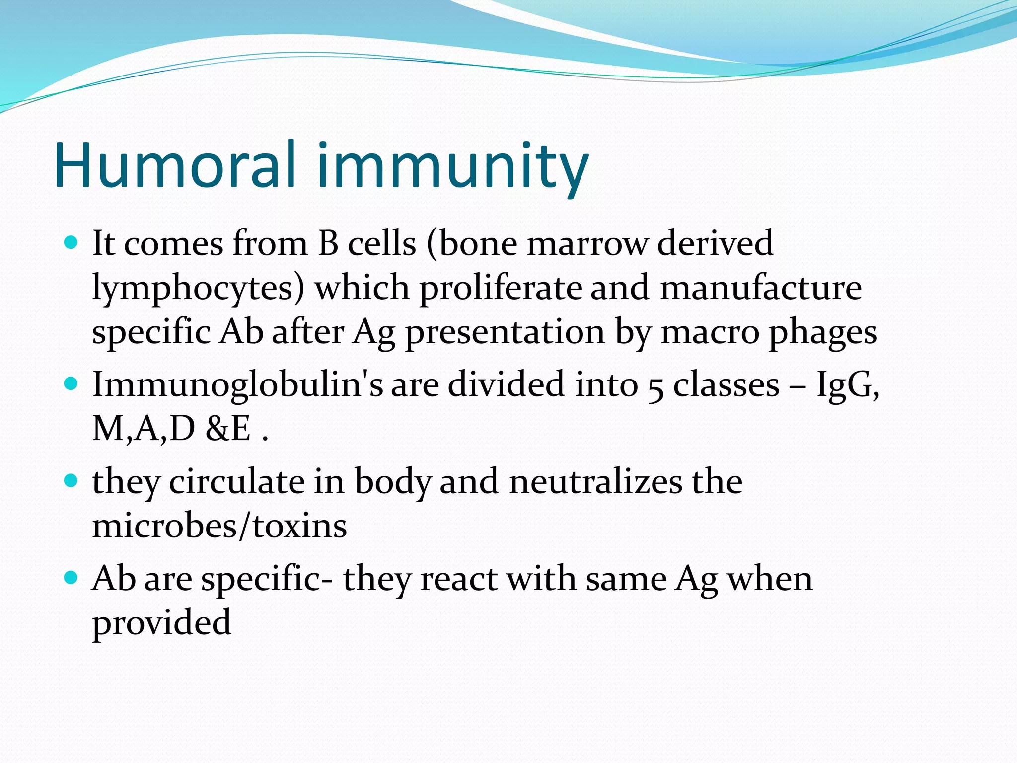 Humoral immunity
 It comes from B cells (bone marrow derived
lymphocytes) which proliferate and manufacture
specific Ab after Ag presentation by macro phages
 Immunoglobulin's are divided into 5 classes – IgG,
M,A,D &E .
 they circulate in body and neutralizes the
microbes/toxins
 Ab are specific- they react with same Ag when
provided
 