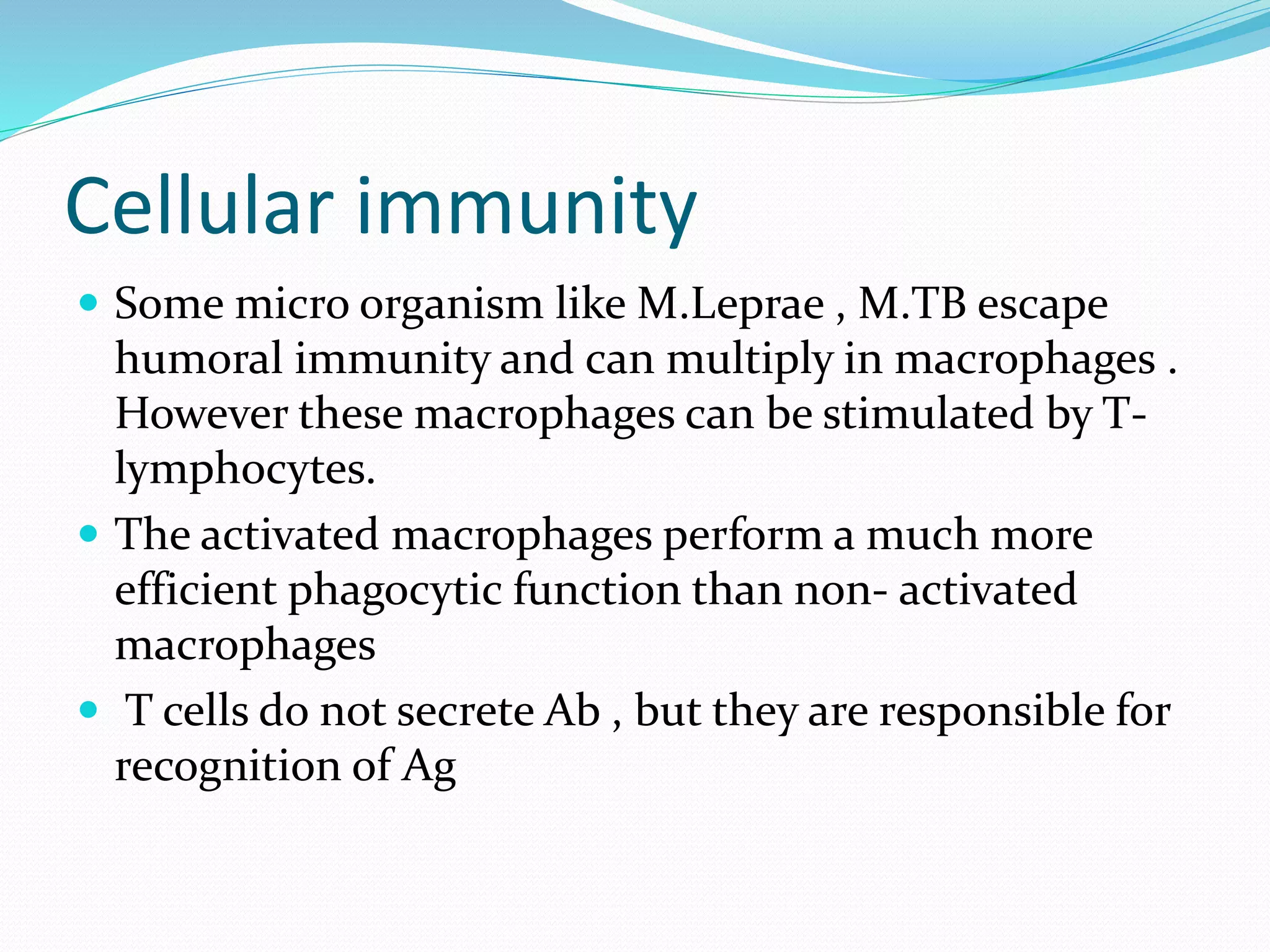Cellular immunity
 Some micro organism like M.Leprae , M.TB escape
humoral immunity and can multiply in macrophages .
However these macrophages can be stimulated by T-
lymphocytes.
 The activated macrophages perform a much more
efficient phagocytic function than non- activated
macrophages
 T cells do not secrete Ab , but they are responsible for
recognition of Ag
 