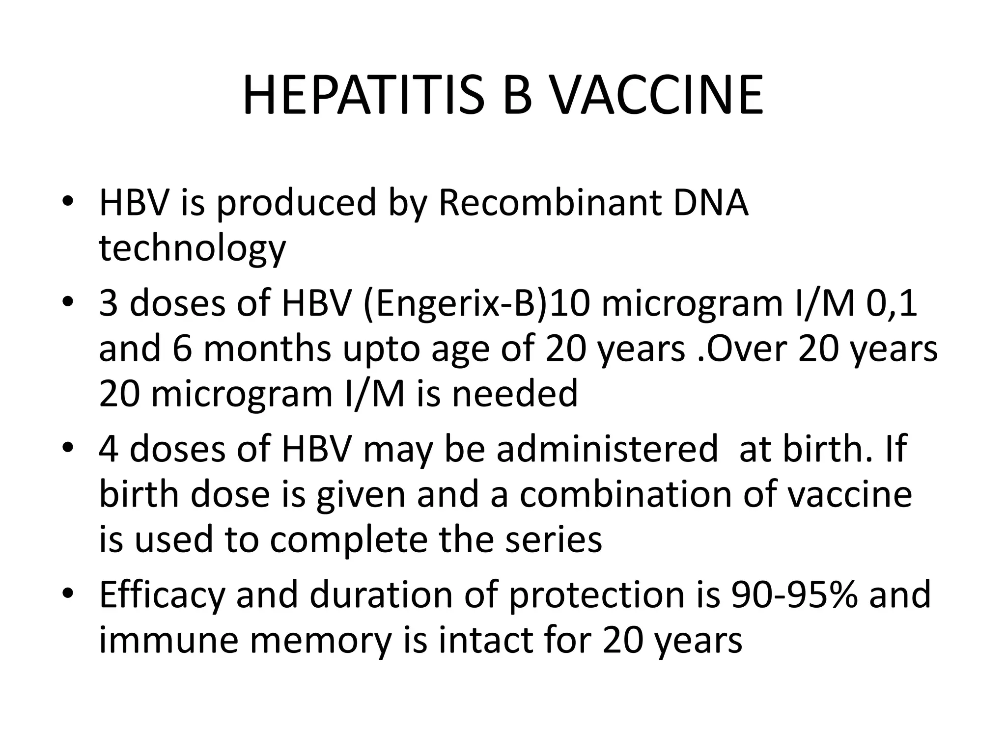 HEPATITIS B VACCINE
• HBV is produced by Recombinant DNA
technology
• 3 doses of HBV (Engerix-B)10 microgram I/M 0,1
and 6 months upto age of 20 years .Over 20 years
20 microgram I/M is needed
• 4 doses of HBV may be administered at birth. If
birth dose is given and a combination of vaccine
is used to complete the series
• Efficacy and duration of protection is 90-95% and
immune memory is intact for 20 years
 