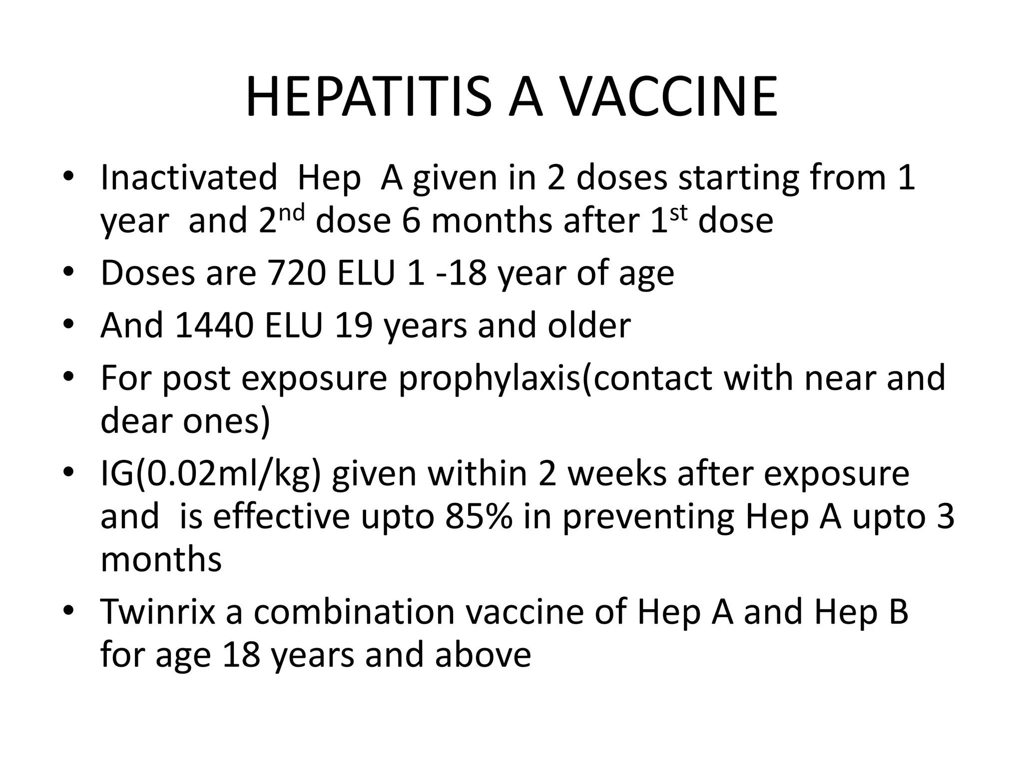 HEPATITIS A VACCINE
• Inactivated Hep A given in 2 doses starting from 1
year and 2nd dose 6 months after 1st dose
• Doses are 720 ELU 1 -18 year of age
• And 1440 ELU 19 years and older
• For post exposure prophylaxis(contact with near and
dear ones)
• IG(0.02ml/kg) given within 2 weeks after exposure
and is effective upto 85% in preventing Hep A upto 3
months
• Twinrix a combination vaccine of Hep A and Hep B
for age 18 years and above
 
