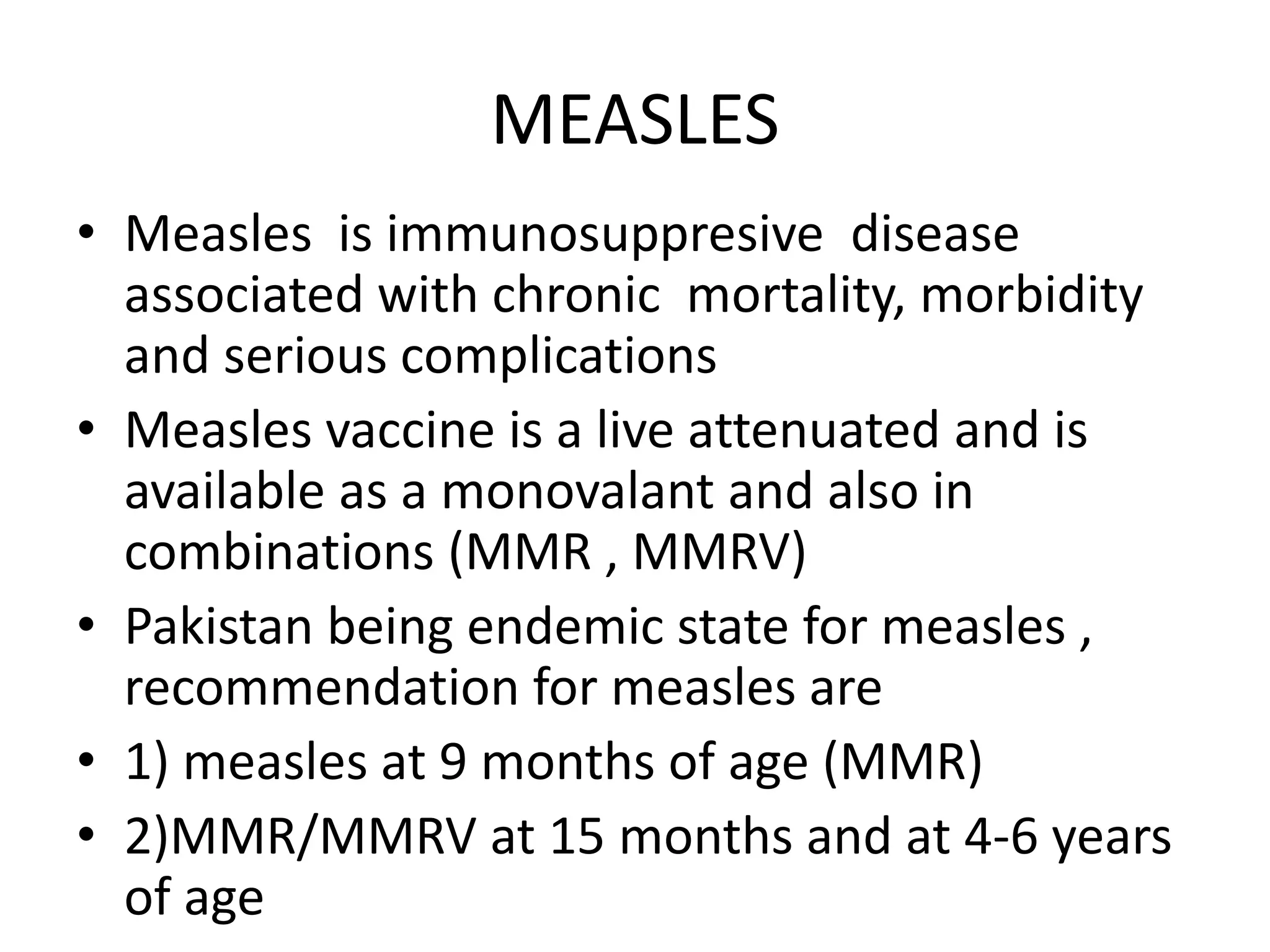 MEASLES
• Measles is immunosuppresive disease
associated with chronic mortality, morbidity
and serious complications
• Measles vaccine is a live attenuated and is
available as a monovalant and also in
combinations (MMR , MMRV)
• Pakistan being endemic state for measles ,
recommendation for measles are
• 1) measles at 9 months of age (MMR)
• 2)MMR/MMRV at 15 months and at 4-6 years
of age
 