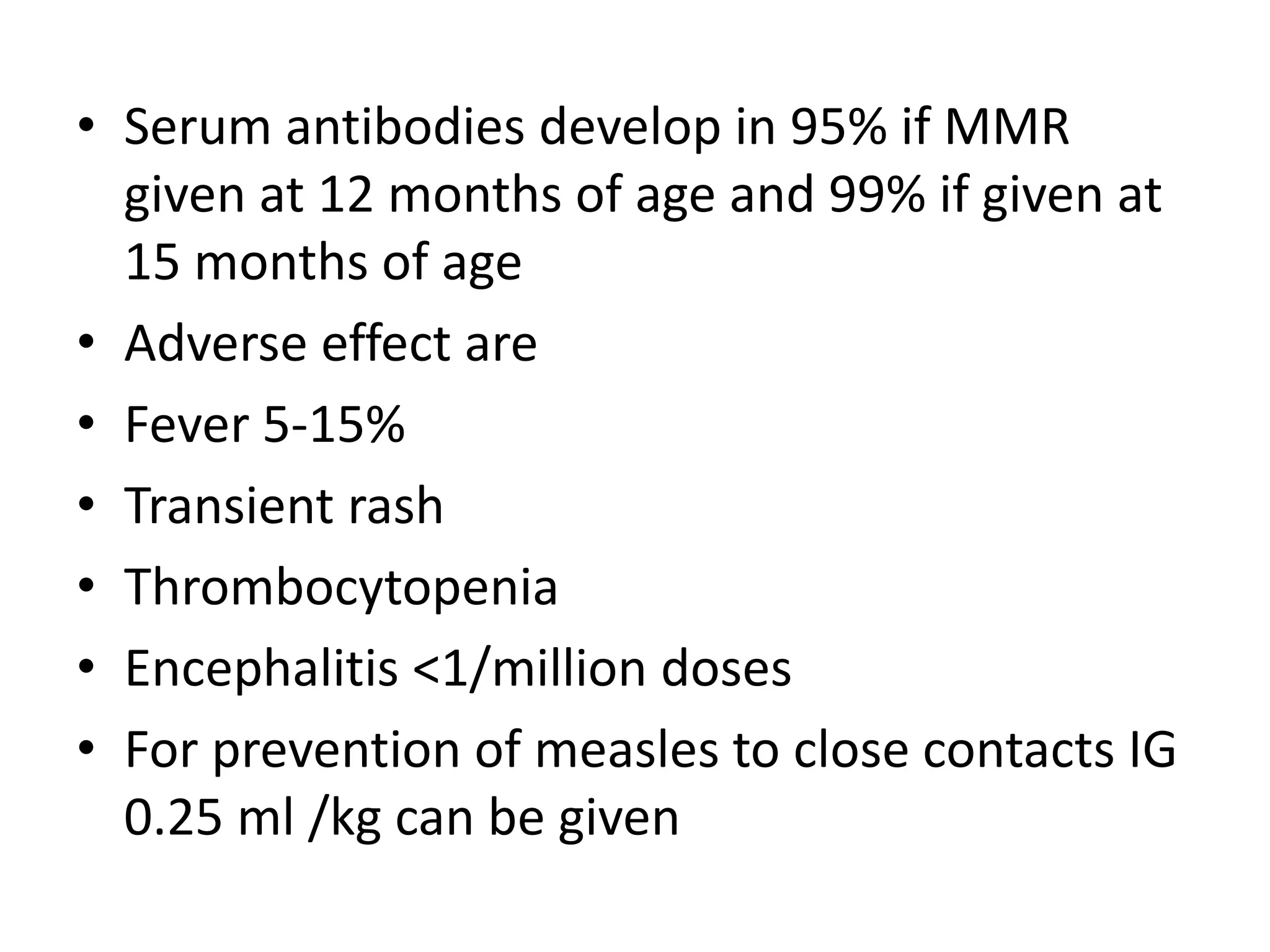 • Serum antibodies develop in 95% if MMR
given at 12 months of age and 99% if given at
15 months of age
• Adverse effect are
• Fever 5-15%
• Transient rash
• Thrombocytopenia
• Encephalitis <1/million doses
• For prevention of measles to close contacts IG
0.25 ml /kg can be given
 