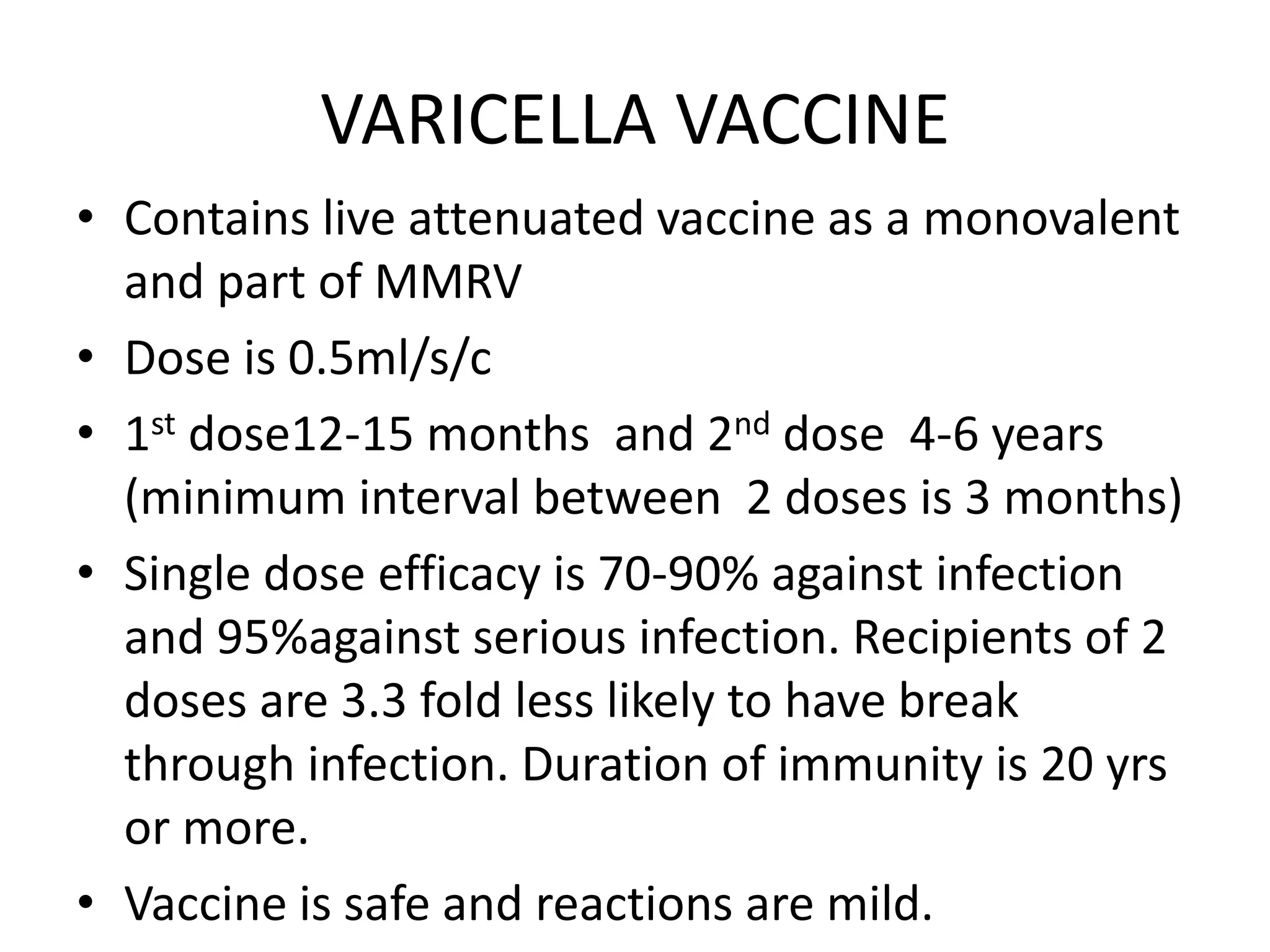 VARICELLA VACCINE
• Contains live attenuated vaccine as a monovalent
and part of MMRV
• Dose is 0.5ml/s/c
• 1st dose12-15 months and 2nd dose 4-6 years
(minimum interval between 2 doses is 3 months)
• Single dose efficacy is 70-90% against infection
and 95%against serious infection. Recipients of 2
doses are 3.3 fold less likely to have break
through infection. Duration of immunity is 20 yrs
or more.
• Vaccine is safe and reactions are mild.
 