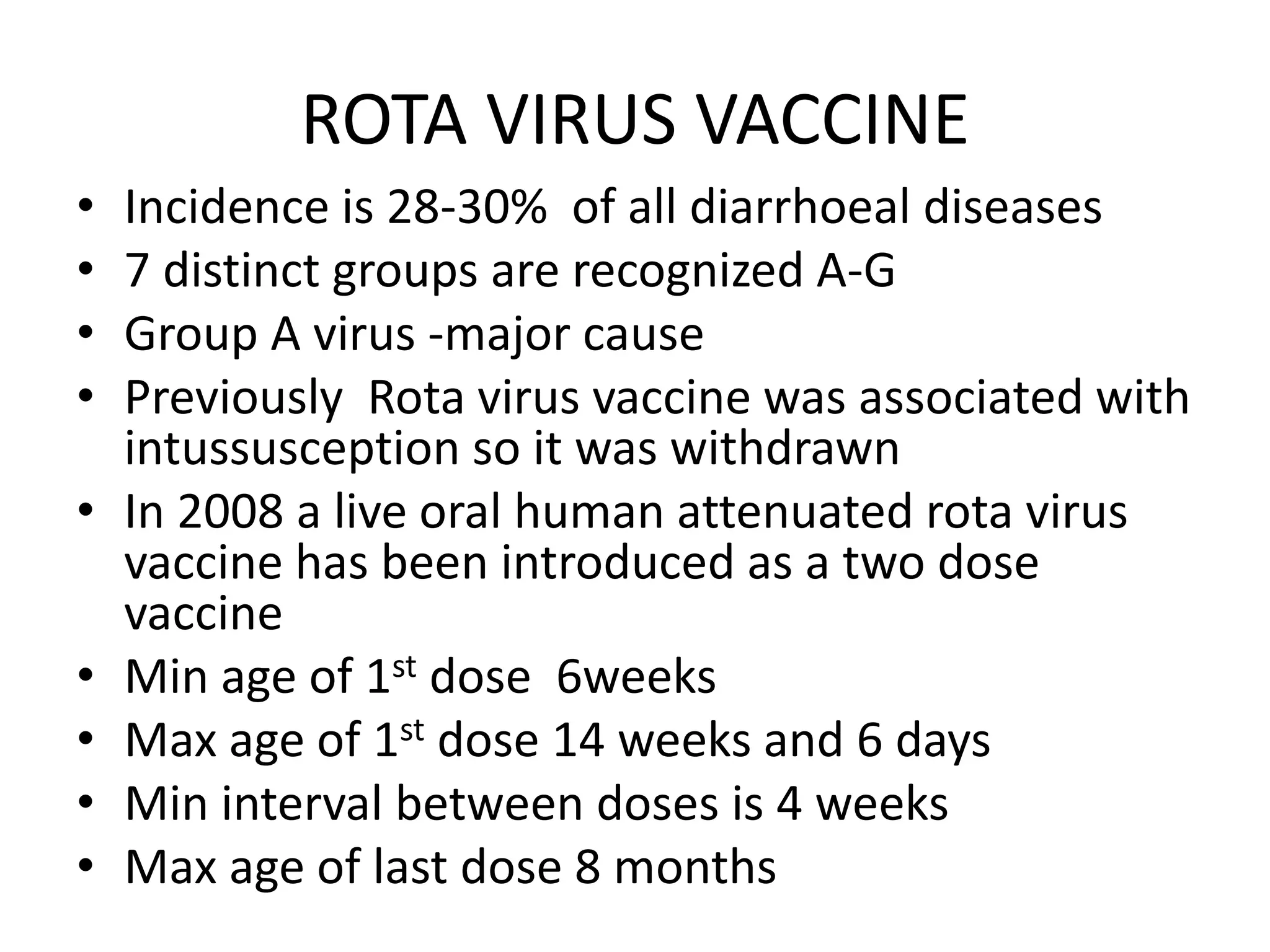 ROTA VIRUS VACCINE
• Incidence is 28-30% of all diarrhoeal diseases
• 7 distinct groups are recognized A-G
• Group A virus -major cause
• Previously Rota virus vaccine was associated with
intussusception so it was withdrawn
• In 2008 a live oral human attenuated rota virus
vaccine has been introduced as a two dose
vaccine
• Min age of 1st dose 6weeks
• Max age of 1st dose 14 weeks and 6 days
• Min interval between doses is 4 weeks
• Max age of last dose 8 months
 