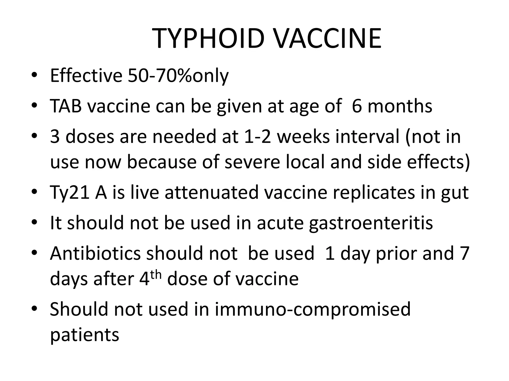 TYPHOID VACCINE
• Effective 50-70%only
• TAB vaccine can be given at age of 6 months
• 3 doses are needed at 1-2 weeks interval (not in
use now because of severe local and side effects)
• Ty21 A is live attenuated vaccine replicates in gut
• It should not be used in acute gastroenteritis
• Antibiotics should not be used 1 day prior and 7
days after 4th dose of vaccine
• Should not used in immuno-compromised
patients
 