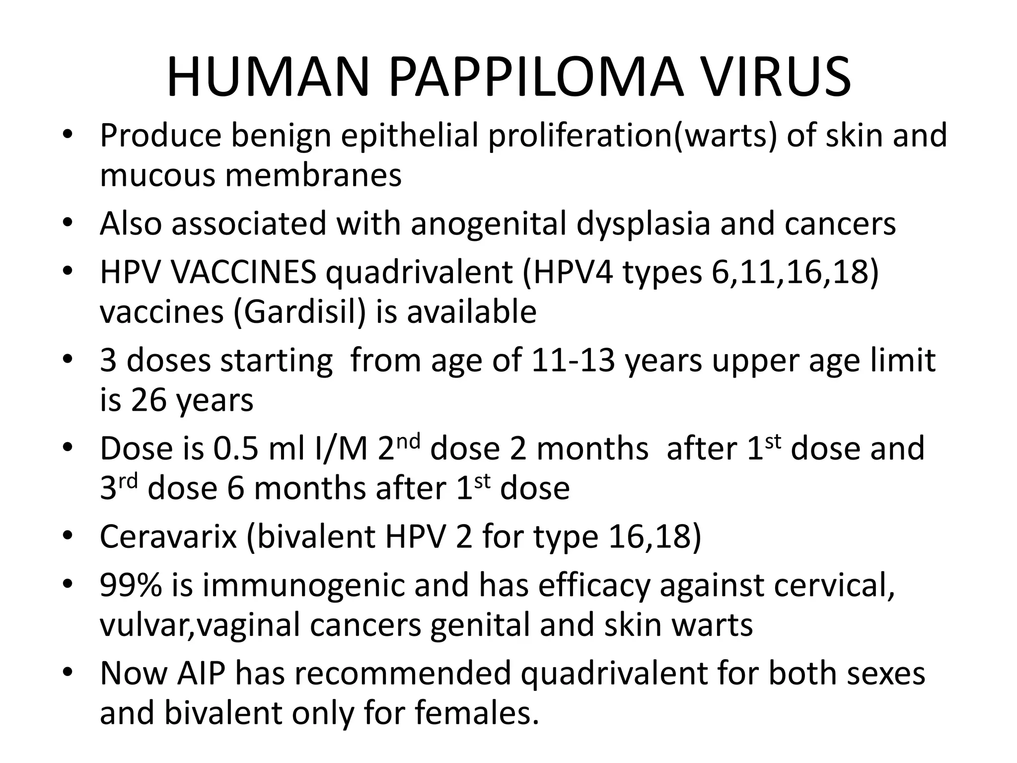HUMAN PAPPILOMA VIRUS
• Produce benign epithelial proliferation(warts) of skin and
mucous membranes
• Also associated with anogenital dysplasia and cancers
• HPV VACCINES quadrivalent (HPV4 types 6,11,16,18)
vaccines (Gardisil) is available
• 3 doses starting from age of 11-13 years upper age limit
is 26 years
• Dose is 0.5 ml I/M 2nd dose 2 months after 1st dose and
3rd dose 6 months after 1st dose
• Ceravarix (bivalent HPV 2 for type 16,18)
• 99% is immunogenic and has efficacy against cervical,
vulvar,vaginal cancers genital and skin warts
• Now AIP has recommended quadrivalent for both sexes
and bivalent only for females.
 