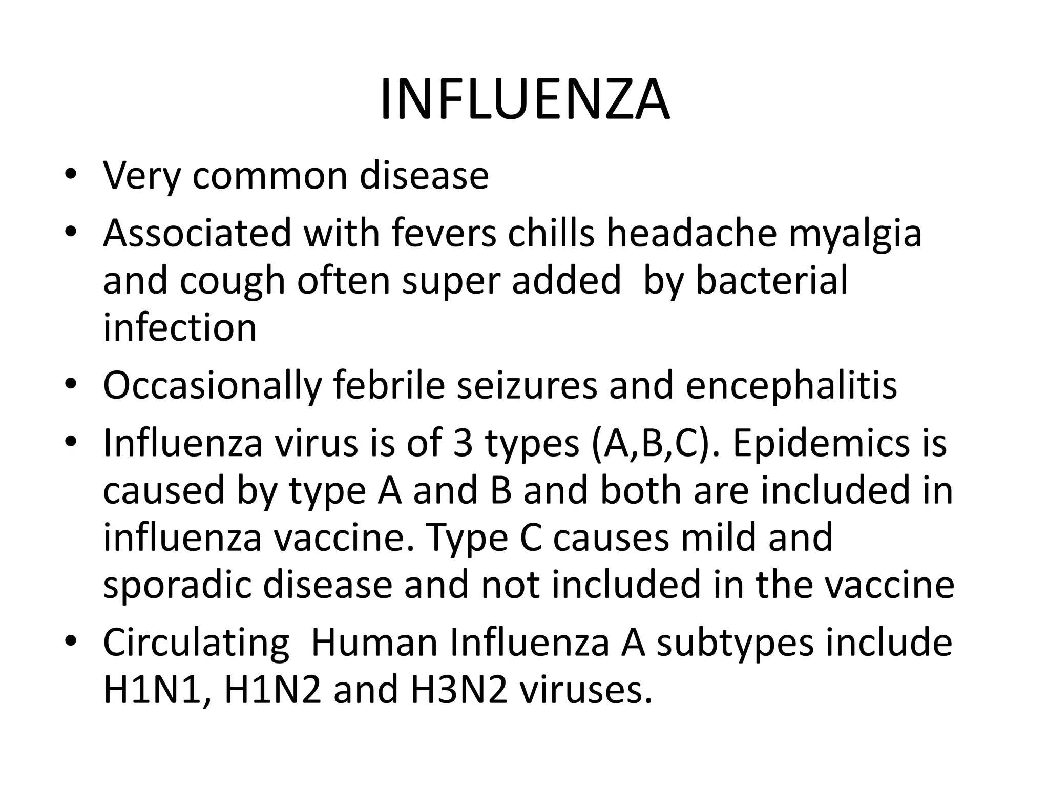INFLUENZA
• Very common disease
• Associated with fevers chills headache myalgia
and cough often super added by bacterial
infection
• Occasionally febrile seizures and encephalitis
• Influenza virus is of 3 types (A,B,C). Epidemics is
caused by type A and B and both are included in
influenza vaccine. Type C causes mild and
sporadic disease and not included in the vaccine
• Circulating Human Influenza A subtypes include
H1N1, H1N2 and H3N2 viruses.
 