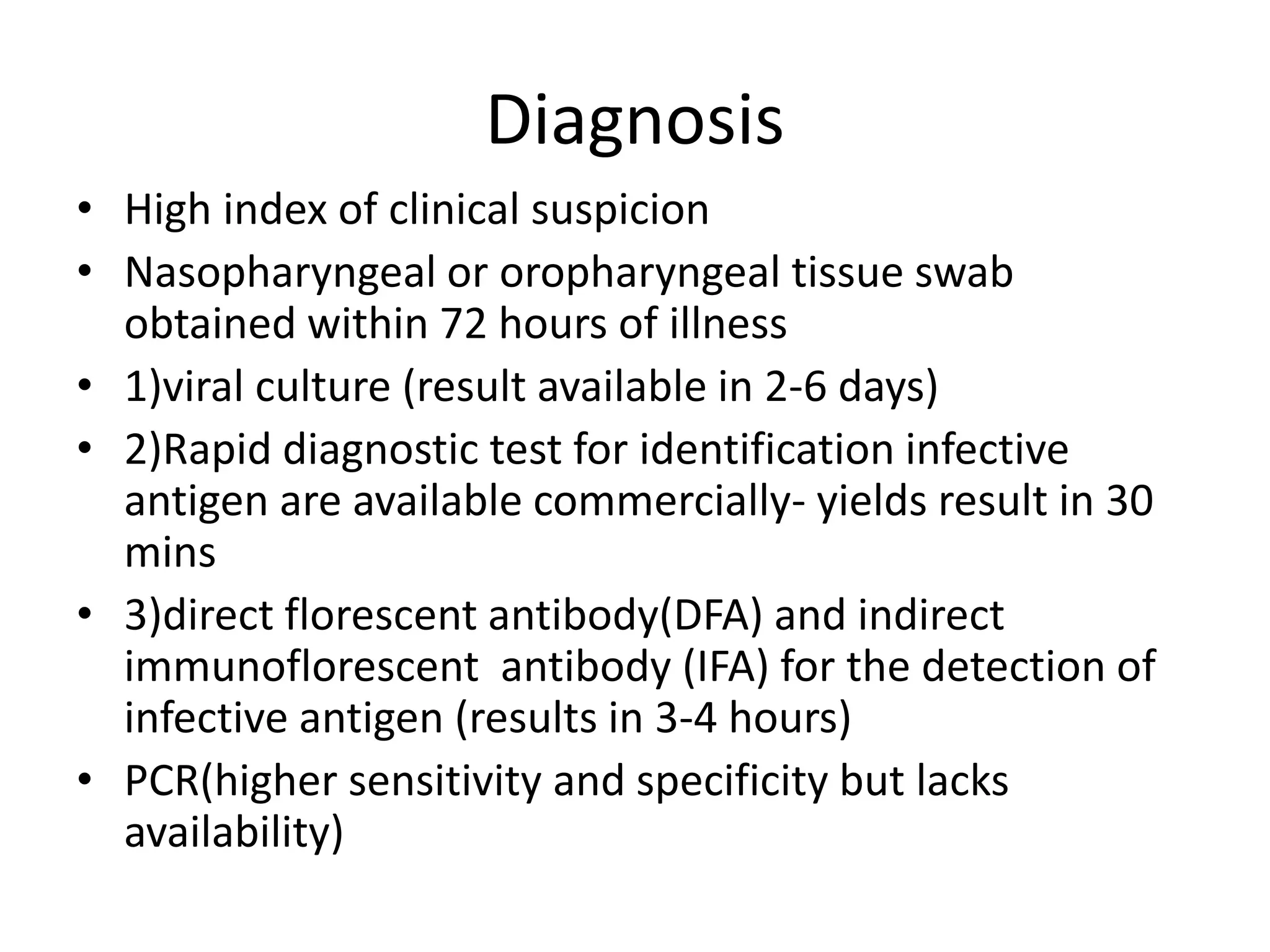 Diagnosis
• High index of clinical suspicion
• Nasopharyngeal or oropharyngeal tissue swab
obtained within 72 hours of illness
• 1)viral culture (result available in 2-6 days)
• 2)Rapid diagnostic test for identification infective
antigen are available commercially- yields result in 30
mins
• 3)direct florescent antibody(DFA) and indirect
immunoflorescent antibody (IFA) for the detection of
infective antigen (results in 3-4 hours)
• PCR(higher sensitivity and specificity but lacks
availability)
 