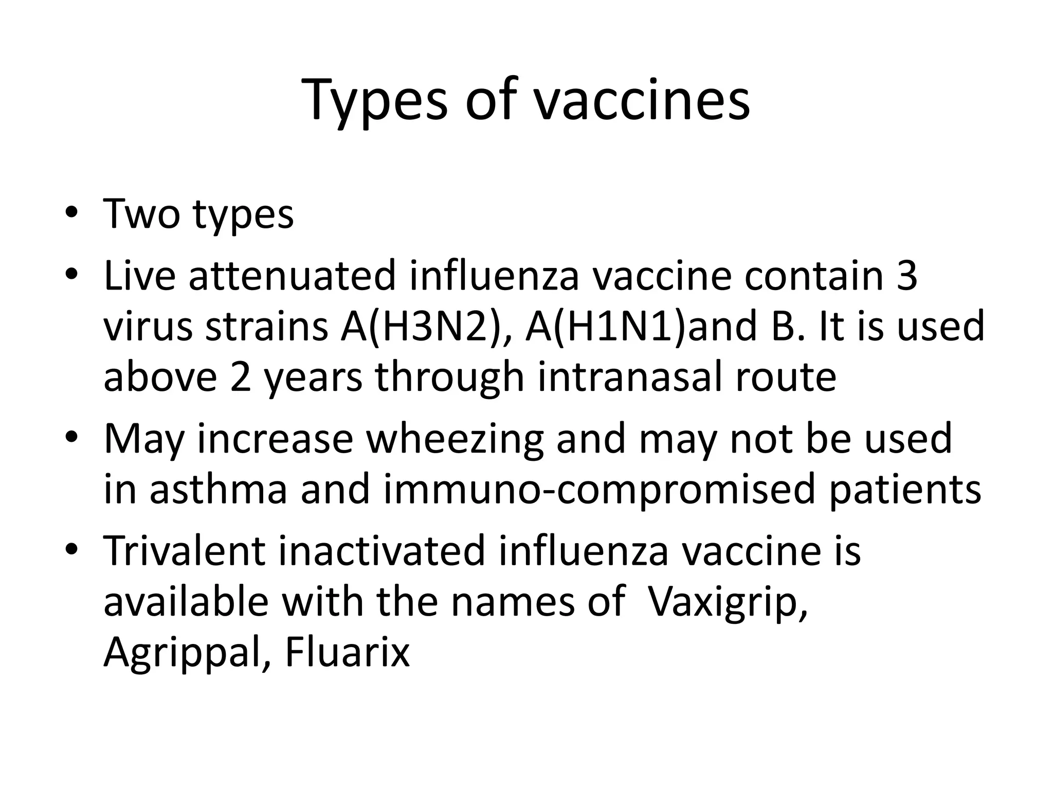 Types of vaccines
• Two types
• Live attenuated influenza vaccine contain 3
virus strains A(H3N2), A(H1N1)and B. It is used
above 2 years through intranasal route
• May increase wheezing and may not be used
in asthma and immuno-compromised patients
• Trivalent inactivated influenza vaccine is
available with the names of Vaxigrip,
Agrippal, Fluarix
 