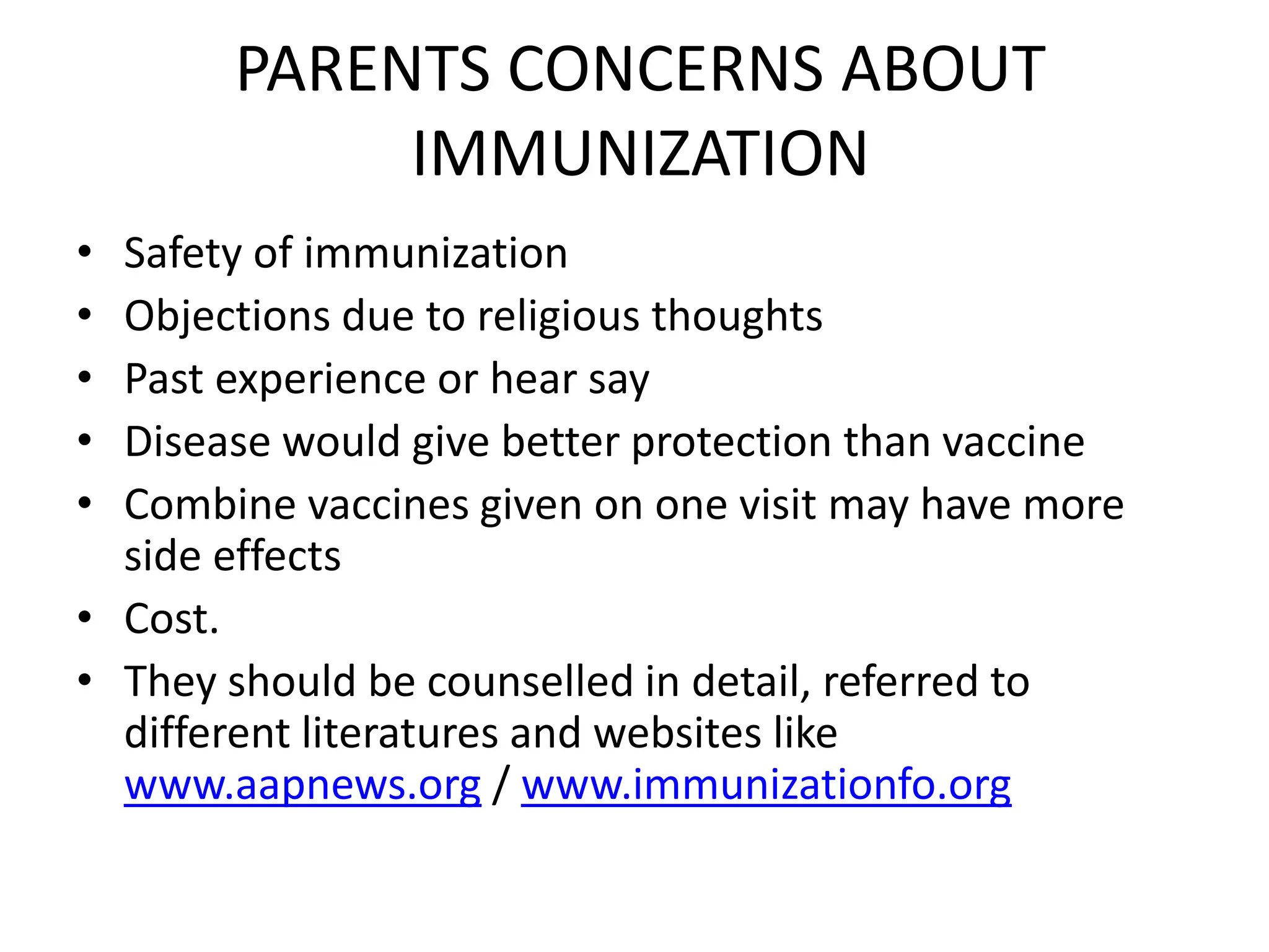 PARENTS CONCERNS ABOUT
IMMUNIZATION
• Safety of immunization
• Objections due to religious thoughts
• Past experience or hear say
• Disease would give better protection than vaccine
• Combine vaccines given on one visit may have more
side effects
• Cost.
• They should be counselled in detail, referred to
different literatures and websites like
www.aapnews.org / www.immunizationfo.org
 